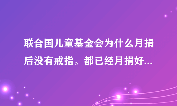 联合国儿童基金会为什么月捐后没有戒指。都已经月捐好几次了？