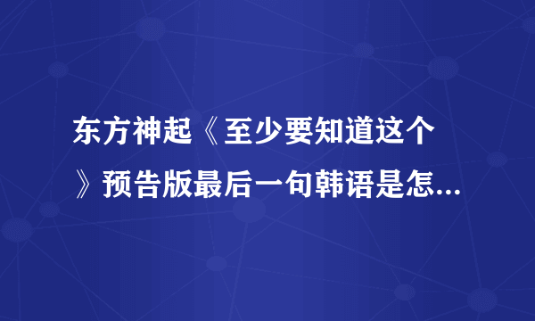 东方神起《至少要知道这个 》预告版最后一句韩语是怎么写的，是什么意思？