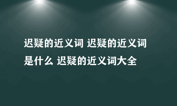 迟疑的近义词 迟疑的近义词是什么 迟疑的近义词大全