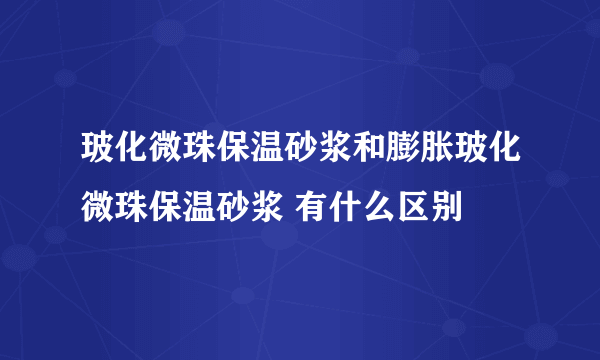 玻化微珠保温砂浆和膨胀玻化微珠保温砂浆 有什么区别