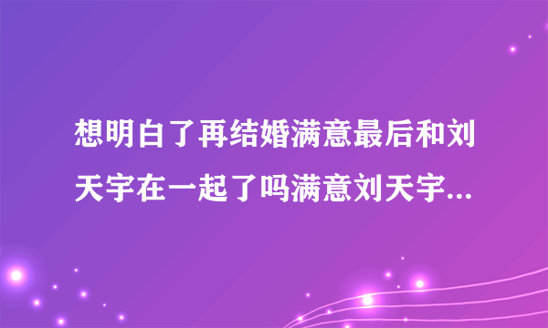 想明白了再结婚满意最后和刘天宇在一起了吗满意刘天宇结局怎样