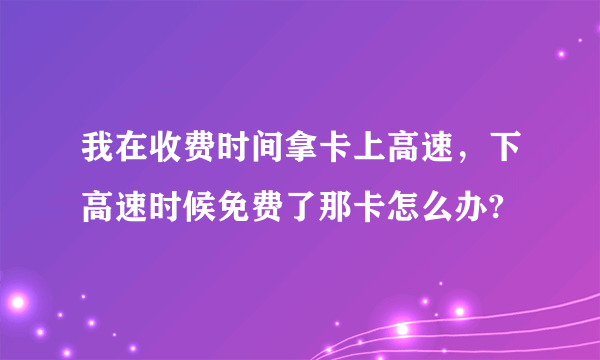 我在收费时间拿卡上高速，下高速时候免费了那卡怎么办?