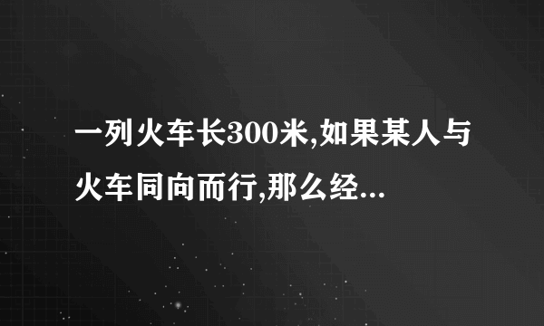 一列火车长300米,如果某人与火车同向而行,那么经过18秒整列火车从该人身旁驶过;如果