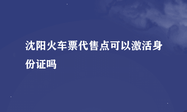 沈阳火车票代售点可以激活身份证吗