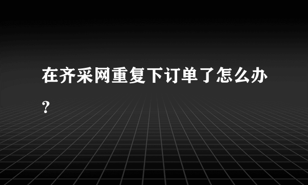 在齐采网重复下订单了怎么办？