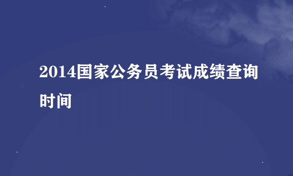 2014国家公务员考试成绩查询时间