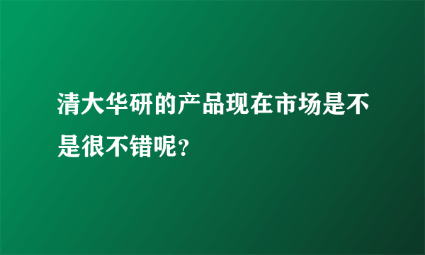 清大华研的产品现在市场是不是很不错呢？