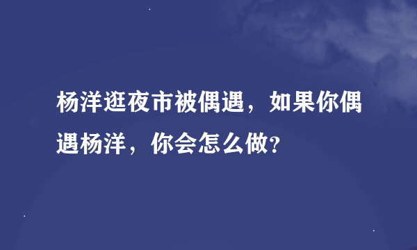 杨洋逛夜市被偶遇，如果你偶遇杨洋，你会怎么做？