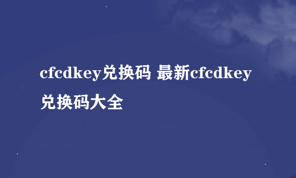 cfcdkey兑换码 最新cfcdkey兑换码大全