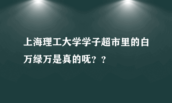 上海理工大学学子超市里的白万绿万是真的呒？？