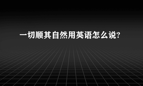 一切顺其自然用英语怎么说?