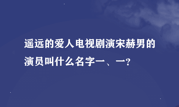 遥远的爱人电视剧演宋赫男的演员叫什么名字一、一？