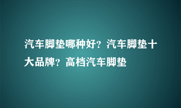 汽车脚垫哪种好？汽车脚垫十大品牌？高档汽车脚垫