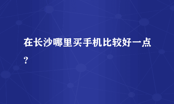 在长沙哪里买手机比较好一点？