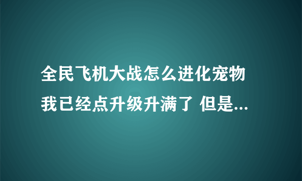 全民飞机大战怎么进化宠物 我已经点升级升满了 但是就没有可以点的地方了