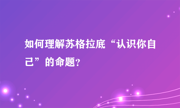 如何理解苏格拉底“认识你自己”的命题？