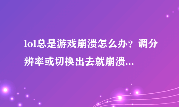 lol总是游戏崩溃怎么办？调分辨率或切换出去就崩溃，有时还无缘无故崩溃