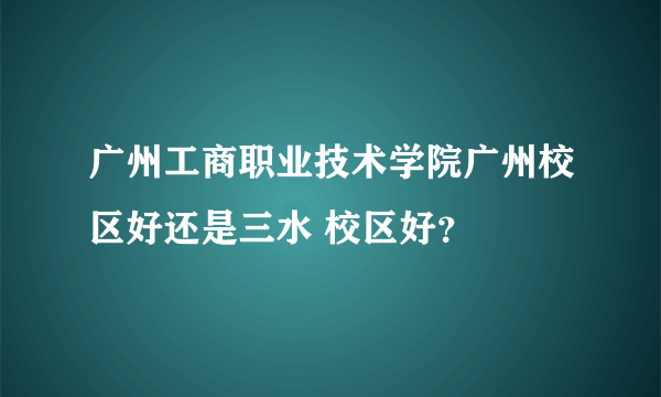 广州工商职业技术学院广州校区好还是三水 校区好？