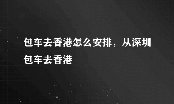 包车去香港怎么安排，从深圳包车去香港