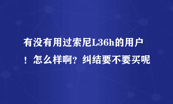 有没有用过索尼L36h的用户！怎么样啊？纠结要不要买呢