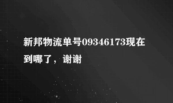 新邦物流单号09346173现在到哪了，谢谢