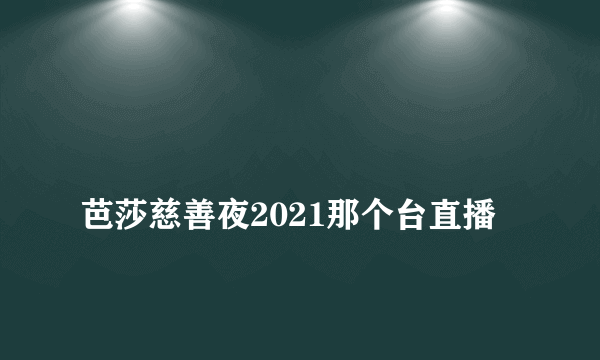 
芭莎慈善夜2021那个台直播
