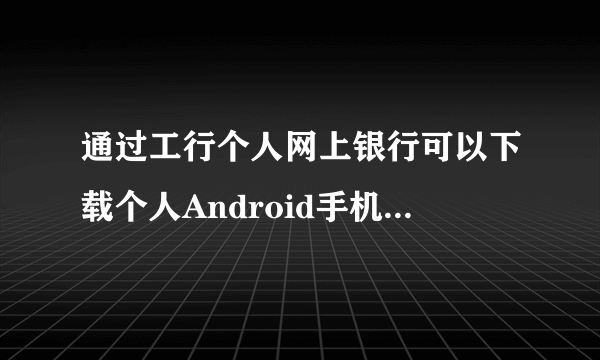 通过工行个人网上银行可以下载个人Android手机银行客户端吗？