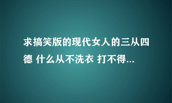 求搞笑版的现代女人的三从四德 什么从不洗衣 打不得骂不得的那个