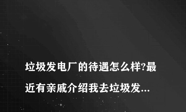 
垃圾发电厂的待遇怎么样?最近有亲戚介绍我去垃圾发电厂工作，想了解里面的待遇还有对身体有没有影响?知
