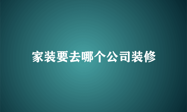 家装要去哪个公司装修