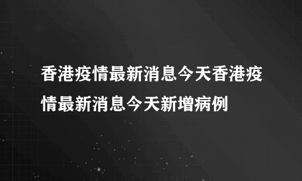 香港疫情最新消息今天香港疫情最新消息今天新增病例