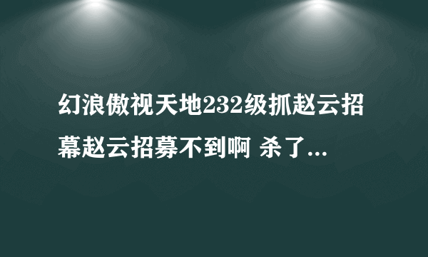 幻浪傲视天地232级抓赵云招幕赵云招募不到啊 杀了一百多次还是没抓到，怎么才能招到？赵云要上么？