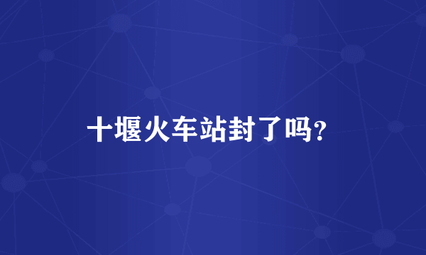 十堰火车站封了吗？