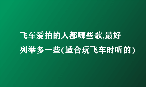 飞车爱拍的人都哪些歌,最好列举多一些(适合玩飞车时听的)