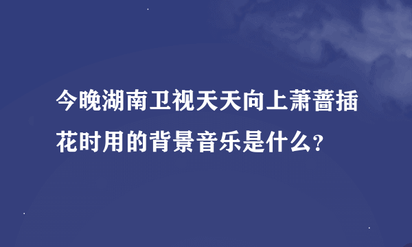 今晚湖南卫视天天向上萧蔷插花时用的背景音乐是什么？