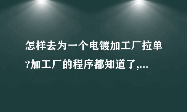 怎样去为一个电镀加工厂拉单?加工厂的程序都知道了,就是不知道该怎样去拉单了??朋友们请指点.