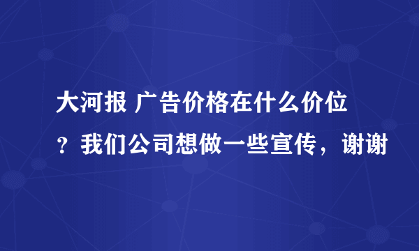 大河报 广告价格在什么价位？我们公司想做一些宣传，谢谢