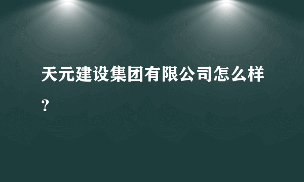 天元建设集团有限公司怎么样？