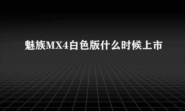 魅族MX4白色版什么时候上市