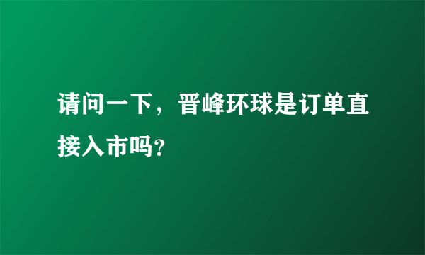 请问一下，晋峰环球是订单直接入市吗？