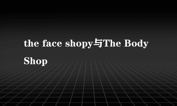 the face shopy与The Body Shop