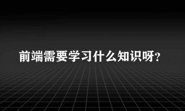 前端需要学习什么知识呀？