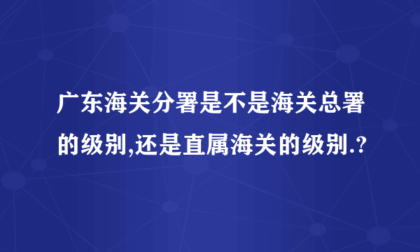 广东海关分署是不是海关总署的级别,还是直属海关的级别.?