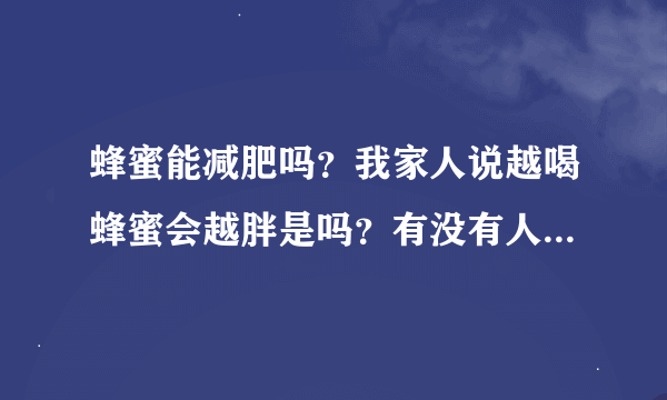 蜂蜜能减肥吗？我家人说越喝蜂蜜会越胖是吗？有没有人试过请告诉我真的能减肥吗？