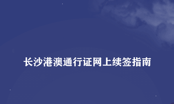 
长沙港澳通行证网上续签指南
