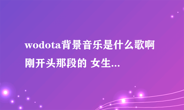 wodota背景音乐是什么歌啊 刚开头那段的 女生唱的 很清脆的