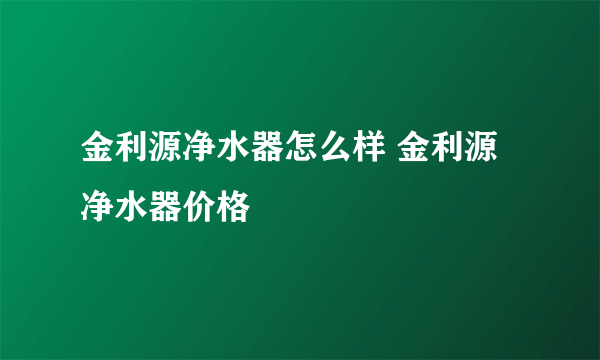 金利源净水器怎么样 金利源净水器价格