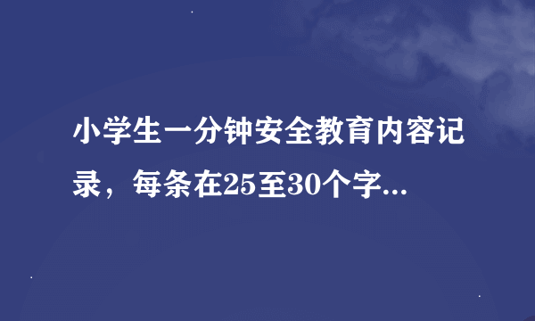 小学生一分钟安全教育内容记录，每条在25至30个字左右，越多越好！