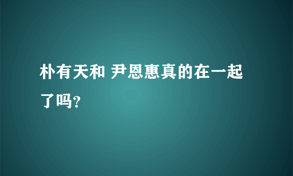 朴有天和 尹恩惠真的在一起了吗？