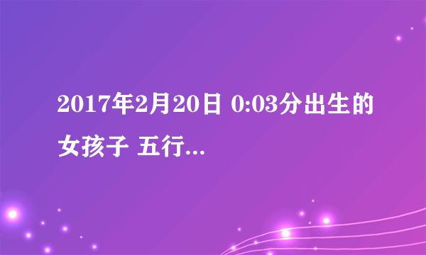 2017年2月20日 0:03分出生的女孩子 五行属什么呢？要取名的话 取哪方面的